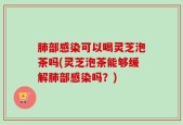 肺部感染可以喝灵芝泡茶吗(灵芝泡茶能够缓解肺部感染吗？)