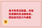 孢子粉灵芝胶囊，开启你想要的生活新体验，轻松应对压力与疲惫