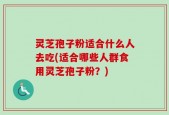 灵芝孢子粉适合什么人去吃(适合哪些人群食用灵芝孢子粉？)