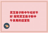 灵芝孢子粉中午吃好不好 探究灵芝孢子粉中午食用的适宜性