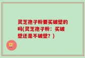 灵芝孢子粉要买破壁的吗(灵芝孢子粉：买破壁还是不破壁？)