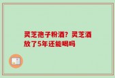 灵芝孢子粉酒？灵芝酒放了5年还能喝吗