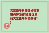 灵芝孢子粉破壁机哪家服务好(如何选择优质的灵芝孢子粉破壁机？)