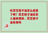 吃灵芝孢子油怎么感冒了呢？灵芝孢子油给家人强身健体，灵芝孢子油有用吗
