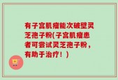 有子宫肌瘤能次破壁灵芝孢子粉(子宫肌瘤患者可尝试灵芝孢子粉，有助于治疗！)