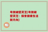 粤微破壁灵芝(粤微破壁灵芝：探索健康生活新方向)