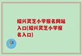 绍兴灵芝小学报名网站入口(绍兴灵芝小学报名入口)