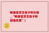 眠康堂灵芝孢子粉价格_“眠康堂灵芝孢子粉超值优惠”)