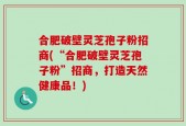 合肥破壁灵芝孢子粉招商(“合肥破壁灵芝孢子粉”招商，打造天然健康品！)