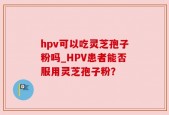 hpv可以吃灵芝孢子粉吗_HPV患者能否服用灵芝孢子粉？