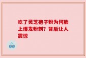 吃了灵芝孢子粉为何脸上爆发粉刺？背后让人震惊