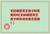 玄龄破壁灵芝孢子粉是真的吗(玄龄破壁灵芝孢子粉的功效是否靠谱？)