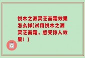 悦木之源灵芝面霜效果怎么样(试用悦木之源灵芝面霜，感受惊人效果！)
