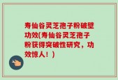 寿仙谷灵芝孢子粉破壁功效(寿仙谷灵芝孢子粉获得突破性研究，功效惊人！)