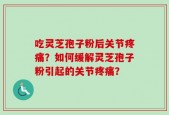 吃灵芝孢子粉后关节疼痛？如何缓解灵芝孢子粉引起的关节疼痛？