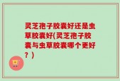 灵芝孢子胶囊好还是虫草胶囊好(灵芝孢子胶囊与虫草胶囊哪个更好？)