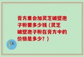 膏方里会加灵芝破壁孢子粉要多少钱 (灵芝破壁孢子粉在膏方中的价格是多少？)