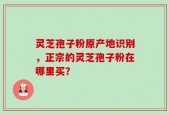 灵芝孢子粉原产地识别，正宗的灵芝孢子粉在哪里买？