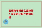 富硒孢子粉什么品牌好？灵芝孢子粉产地排行榜