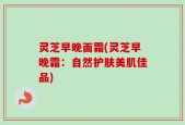 灵芝早晚面霜(灵芝早晚霜：自然护肤美肌佳品)