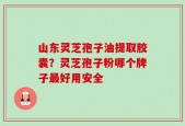 山东灵芝孢子油提取胶囊？灵芝孢子粉哪个牌子最好用安全