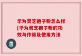 华为灵芝孢子粉怎么样(华为灵芝孢子粉的功效与作用及使用方法