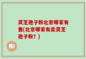 灵芝孢子粉北京哪家有售(北京哪家有卖灵芝孢子粉？)