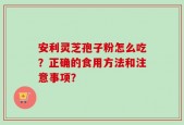 安利灵芝孢子粉怎么吃？正确的食用方法和注意事项？