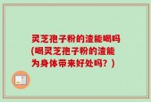 灵芝孢子粉的渣能喝吗(喝灵芝孢子粉的渣能为身体带来好处吗？)