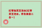 红枣加灵芝泡水(红枣灵芝泡水，养生美容二合一)
