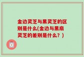 金边灵芝与黑灵芝的区别是什么(金边与黑扇灵芝的差别是什么？)