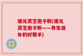 建元灵芝孢子粉(建元灵芝孢子粉——养生滋补的好帮手)