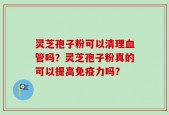 灵芝孢子粉可以清理血管吗？灵芝孢子粉真的可以提高免疫力吗？