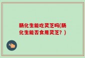 肠化生能吃灵芝吗(肠化生能否食用灵芝？)