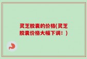 灵芝胶囊的价格(灵芝胶囊价格大幅下调！)
