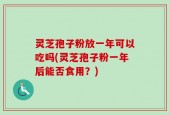 灵芝孢子粉放一年可以吃吗(灵芝孢子粉一年后能否食用？)