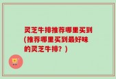 灵芝牛排推荐哪里买到(推荐哪里买到最好味的灵芝牛排？)