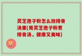 灵芝孢子粉怎么放排骨汤里(用灵芝孢子粉煮排骨汤，健康又美味)