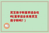 灵芝孢子粉夏季适合吃吗(夏季适合食用灵芝孢子粉吗？)