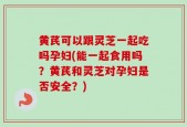 黄芪可以跟灵芝一起吃吗孕妇(能一起食用吗？黄芪和灵芝对孕妇是否安全？)