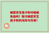 破壁灵芝孢子粉对咽喉有益吗？探讨破壁灵芝孢子粉的功效与作用？