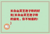 长白山灵芝孢子粉的好处(长白山灵芝孢子粉的益处，你不知道的！)