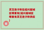 灵芝孢子粉在绍兴越城区哪里有(绍兴越城区哪里有灵芝孢子粉供应)