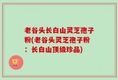 老谷头长白山灵芝孢子粉(老谷头灵芝孢子粉：长白山顶级珍品)