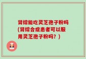 肾综能吃灵芝孢子粉吗(肾综合症患者可以服用灵芝孢子粉吗？)