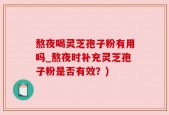 熬夜喝灵芝孢子粉有用吗_熬夜时补充灵芝孢子粉是否有效？)