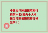 中医治疗肿瘤医院排行榜前十名(国内十大中医治疗肿瘤医院排行榜出炉！)