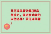 灵芝淫羊藿效果(提高免疫力，促进性功能的天然选择：灵芝淫羊藿)