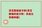 灵芝霞姐孢子粉(灵芝霞姐的孢子粉：抗氧化养颜利器)