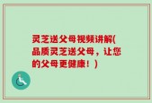 灵芝送父母视频讲解(品质灵芝送父母，让您的父母更健康！)